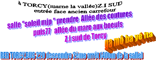  TORCY(marne la valle)Z.I SUD
      entre face ancien carrefour ,RER TORCY.BUS 220 descendre 2me arrt (400m de la salle),salle "soleil mjp " prendre  Alle des coutures 
              puis77   alle du mare aux boeufs 
                          Z.I sud de Torcy,ga m ba y ita