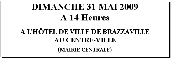 Zone de Texte: DIMANCHE 31 MAI 2009
A 14 Heures

A L'HTEL DE VILLE DE BRAZZAVILLE
AU CENTRE-VILLE

(MAIRIE CENTRALE)


