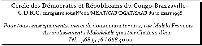 Zone de Texte: Cercle des Dmocrates et Rpublicains du Congo-Brazzaville -
C.D.R.C. enregistr sous N002/MISAT/CAB/DGAT/SAAB du 10 mars 1998

Pour tous renseignements, merci de nous contacter au 2, rue Malla Franois  Arrondissement 1 Maklkl quartier Chteau deau 
Tl. : 568 15 76 / 668 40 00

